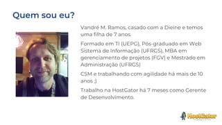 Vandré M. Ramos, casado com a Dieine e temos
uma filha de 7 anos.
Formado em TI (UEPG), Pós-graduado em Web
Sistema de Informação (UFRGS), MBA em
gerenciamento de projetos (FGV) e Mestrado em
Administração (UFRGS)
CSM e trabalhando com agilidade há mais de 10
anos ;)
Trabalho na HostGator há 7 meses como Gerente
de Desenvolvimento.
 