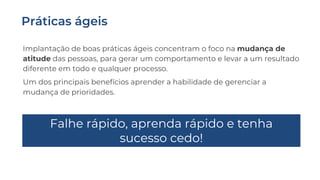 Implantação de boas práticas ágeis concentram o foco na mudança de
atitude das pessoas, para gerar um comportamento e levar a um resultado
diferente em todo e qualquer processo.
Um dos principais benefícios aprender a habilidade de gerenciar a
mudança de prioridades.
Falhe rápido, aprenda rápido e tenha
sucesso cedo!
 