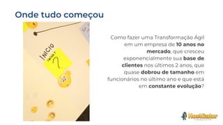 Como fazer uma Transformação Ágil
em um empresa de 10 anos no
mercado, que cresceu
exponencialmente sua base de
clientes nos últimos 2 anos, que
quase dobrou de tamanho em
funcionários no último ano e que está
em constante evolução?
 