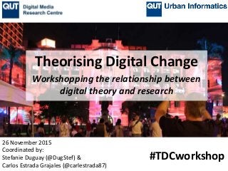 Workshopping the relationship between
digital theory and research
26 November 2015
Coordinated by:
Stefanie Duguay (@DugStef) &
Carlos Estrada Grajales (@carlestrada87)
#TDCworkshop
Theorising Digital Change
 