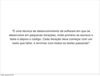 “É uma técnica de desenvolvimento de software em que se
               desenvolve em pequenas iterações, onde primeiro se escreve o
               teste e depois o código. Cada iteração deve começar com um
                 teste que falhe, e terminar com todos os testes passando”




Friday, January 29, 2010
 