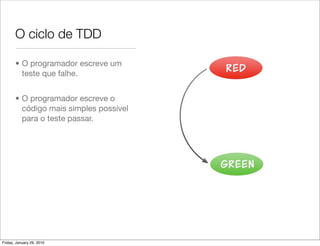 O ciclo de TDD

       • O programador escreve um
         teste que falhe.


       • O programador escreve o
         código mais simples possível
         para o teste passar.




Friday, January 29, 2010
 