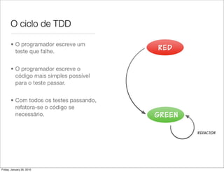 O ciclo de TDD

       • O programador escreve um
         teste que falhe.


       • O programador escreve o
         código mais simples possível
         para o teste passar.


       • Com todos os testes passando,
         refatora-se o código se
         necessário.




Friday, January 29, 2010
 