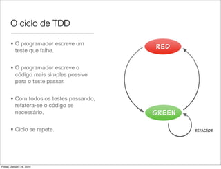 O ciclo de TDD

       • O programador escreve um
         teste que falhe.


       • O programador escreve o
         código mais simples possível
         para o teste passar.


       • Com todos os testes passando,
         refatora-se o código se
         necessário.


       • Ciclo se repete.




Friday, January 29, 2010
 