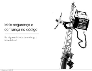 Mais segurança e
       conﬁança no código
       Se alguém introduzir um bug, o
       teste falhará.




Friday, January 29, 2010
 