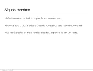Alguns mantras

       • Não tente resolver todos os problemas de uma vez.


       • Não vá para o próximo teste quando você ainda está resolvendo o atual.


       • Se você precisa de mais funcionalidades, exponha-as em um teste.




Friday, January 29, 2010
 