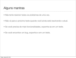 Alguns mantras

       • Não tente resolver todos os problemas de uma vez.


       • Não vá para o próximo teste quando você ainda está resolvendo o atual.


       • Se você precisa de mais funcionalidades, exponha-as em um teste.


       • Se você encontrar um bug, exponha-o em um teste.




Friday, January 29, 2010
 