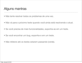 Alguns mantras

       • Não tente resolver todos os problemas de uma vez.


       • Não vá para o próximo teste quando você ainda está resolvendo o atual.


       • Se você precisa de mais funcionalidades, exponha-as em um teste.


       • Se você encontrar um bug, exponha-o em um teste.


       • Não refatore até os testes estarem passando (verde).




Friday, January 29, 2010
 