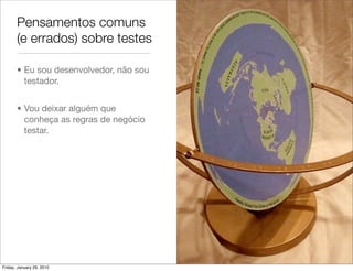 Pensamentos comuns
       (e errados) sobre testes

       • Eu sou desenvolvedor, não sou
         testador.


       • Vou deixar alguém que
         conheça as regras de negócio
         testar.




Friday, January 29, 2010
 