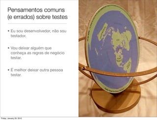 Pensamentos comuns
       (e errados) sobre testes

       • Eu sou desenvolvedor, não sou
         testador.


       • Vou deixar alguém que
         conheça as regras de negócio
         testar.


       • É melhor deixar outra pessoa
         testar.




Friday, January 29, 2010
 