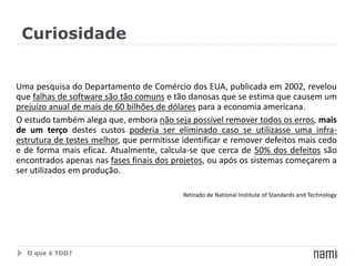 CuriosidadeUma pesquisa do Departamento de Comércio dos EUA, publicada em 2002, revelou que falhas de software são tão comuns e tão danosas que se estima que causem um prejuízo anual de mais de 60 bilhões de dólares para a economia americana. O estudo também alega que, embora não seja possível remover todos os erros, mais de um terço destes custos poderia ser eliminado caso se utilizasse uma infra-estrutura de testes melhor, que permitisse identificar e remover defeitos mais cedo e de forma mais eficaz. Atualmente, calcula-se que cerca de 50% dos defeitos são encontrados apenas nas fases finais dos projetos, ou após os sistemas começarem a ser utilizados em produção.Retirado de National Institute of Standards and TechnologyO que é TDD?
