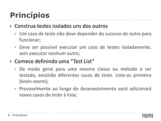 “Espiral da Morte” do Teste Ciclo mortal do “estou sem tempo para testar”PrincípiosConstrua testes isolados uns dos outrosUm caso de teste não deve depender do sucesso de outro para funcionar;Deve ser possível executar um caso de testes isoladamente, sem executar nenhum outro;Comece definindo uma “TestList”De modo geral para uma mesma classe ou método a ser testado, existirão diferentes casos de teste. Liste-os primeiro (brain-storm);Provavelmente ao longo do desenvolvimento você adicionará novos casos de teste à lista;Princípios