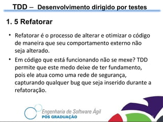 TDD  –  Desenvolvimento dirigido por testes 1. 5 Refatorar Refatorar é o processo de alterar e otimizar o código de maneira que seu comportamento externo não seja alterado. Em código que está funcionando não se mexe? TDD permite que este medo deixe de ter fundamento, pois ele atua como uma rede de segurança, capturando qualquer bug que seja inserido durante a refatoração. 