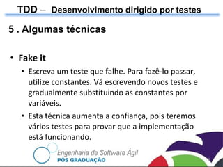 5 . Algumas técnicas Fake it Escreva um teste que falhe. Para fazê-lo passar, utilize constantes. Vá escrevendo novos testes e gradualmente substituindo as constantes por variáveis. Esta técnica aumenta a confiança, pois teremos vários testes para provar que a implementação está funcionando. TDD  –  Desenvolvimento dirigido por testes 