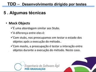 Mock Objects É uma abordagem similar aos Stubs.  A diferença entre eles é: Com stubs, nos preocupamos em testar o estado dos objetos após a execução do método.. Com mocks, a preocupação é testar a interação entre objetos durante a execução do método. Neste caso . TDD  –  Desenvolvimento dirigido por testes 5 . Algumas técnicas 