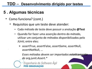 TDD  –  Desenvolvimento dirigido por testes 5 . Algumas técnicas Como funciona? (cont.) Requisitos que um teste deve atender: Cada método de teste deve possuir a anotação  @Test Quando for fazer uma asserção dentro do método, utilizar um conjunto de métodos disponibilizados pelo JUnit; entre eles: assertTrue, assertFalse, assertSame, assertNull, assertNotNull, … Esses métodos devem ser importados  estaticamente  de org.junit.Assert.*  