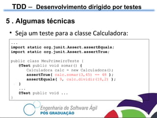 TDD  –  Desenvolvimento dirigido por testes 5 . Algumas técnicas Seja um teste para a classe Calculadora: ... import static org.junit.Assert.assertEquals; import static org.junit.Assert.assertTrue;  public class MeuPrimeiroTeste { @Test  public void somar()  { Calculadora calc = new Calculadora(); assertTrue(  calc.somar(3,45) == 48  ); assertEquals(  9 ,  calc.dividir(18,2)  ); } ... @Test  public void ... } 