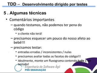 TDD  –  Desenvolvimento dirigido por testes 5 . Algumas técnicas Comentários importantes quando testamos, não podemos ter pena do código o cliente não terá! precisamos esquecer um pouco do nosso afeto ao bebê!!! precisamos testar: entradas erradas / inconsistentes / nulas precisamos avaliar todas as facetas do código!!! Idealmente, monte um fluxograma contendo  tudo  a ser testado! 