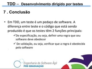 Em TDD, um teste é um pedaço de software. A diferença entre teste e o código que está sendo produzido é que os testes têm 2 funções principais: De especificação, ou seja, definir uma regra que seu software deve obedecer De validação, ou seja, verificar que a regra é obedecida pelo software TDD  –  Desenvolvimento dirigido por testes 7 . Conclusão 