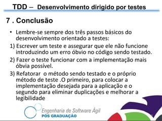 7 . Conclusão Lembre-se sempre dos três passos básicos do desenvolvimento orientado a testes: 1) Escrever um teste e assegurar que ele não funcione introduzindo um erro óbvio no código sendo testado. 2) Fazer o teste funcionar com a implementação mais óbvia possível. 3) Refatorar  o método sendo testado e o próprio método de teste .O primeiro, para colocar a implementação desejada para a aplicação e o segundo para eliminar duplicações e melhorar a legibilidade TDD  –  Desenvolvimento dirigido por testes 