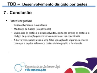 TDD  –  Desenvolvimento dirigido por testes 7 . Conclusão Pontos negativos Desenvolvimento  é mais lento Mudança de hábito (inicialmente) Quem cria os testes é o desenvolvedor, portanto ambos os testes e o código de produção podem ter os mesmos erros conceituais  A barra verde pode levar a uma falsa sensação de segurança e fazer com que a equipe relaxe nos testes de integração e funcionais  