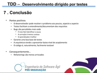 TDD  –  Desenvolvimento dirigido por testes 7 . Conclusão Pontos positivos O desenvolvedor pode resolver o problema aos poucos, aspecto a aspecto  Testes facilitam o entendimento/documentam dos requisitos Bugs são percebidos mais cedo É mais fácil identificar a causa A correção é menos custosa O aprendizado é melhor Garante uma boa base de testes A arquitetura tende a apresentar baixo n ível de acoplamento O c ódigo é, naturalmente, facilmente  test áve l Consequentemente… Refactorings são menos arriscados 