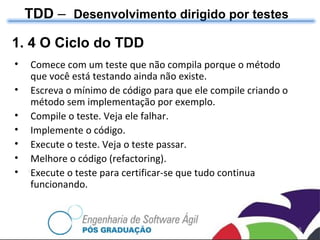 TDD  –  Desenvolvimento dirigido por testes 1. 4 O Ciclo do TDD Comece com um teste que não compila porque o método que você está testando ainda não existe. Escreva o mínimo de código para que ele compile criando o método sem implementação por exemplo. Compile o teste. Veja ele falhar. Implemente o código. Execute o teste. Veja o teste passar. Melhore o código (refactoring). Execute o teste para certificar-se que tudo continua funcionando. 