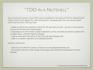 “TDD IN A NUTSHELL”
As we develop the system, we use TDD to give us feedback on the quality of both its implementation
(“Does it work?”) and design (“Is it well structured?”). Developing test-first, we find we benefit
twice from the effort. Writing Tests:
• makes us clarify the acceptance criteria for the next piece of work - we have to ask ourselves
how we can tell when we’re done (Design);
• encourages us to write loosely coupled components, so they can easily be tested in isolation and,
at higher levels, combined together (Design);
• adds an executable description of what the code does (Design); and,
• adds to a complete regression suite (Implementation)
whereas running tests:
• detects errors while the context is fresh in our mind (Implementation); and,
• lets us know when we’ve done enough, discouraging “gold plating” and unnecessary features
(Design)
From Growing Object-Oriented Software, Guided By Tests
 