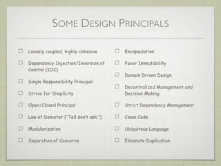SOME DESIGN PRINCIPALS
Loosely coupled, highly cohesive
Dependency Injection/Inversion of
Control (IOC)
Single Responsibility Principal
Strive for Simplicity
Open/Closed Principal
Law of Demeter (“Tell don’t ask.”)
Modularization
Separation of Concerns
Encapsulation
Favor Immutability
Domain Driven Design
Decentralized Management and
Decision Making
Strict Dependency Management
Clean Code
Ubiquitous Language
Eliminate Duplication
 