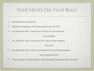 SOME NOTES ON YOUR BUILD
Should Be Fully Automated
Should Run Anywhere And Be Decoupled From The IDE
You Should Be Able To Build Your Artifact In One Command
“mvn package”
You Should Be Able To Run Your Unit Tests In One Command
“mvn test”
You Should Be Able To Run You Acceptance Tests In One Command
“mvn integration-test”
Test Coverage And Code Quality Tools Should Be Integrated Into The Build
 