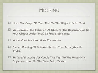 MOCKING
Limit The Scope Of Your Test To The Object Under Test
Mocks Mimic The Behavior Of Objects (the Dependencies Of
Your Object Under Test) In Predictable Ways
Mocks Contains Assertions Themselves
Prefer Mocking Of Behavior Rather Than Data (strictly
Stubs)
Be Careful: Mocks Can Couple The Test To The Underlying
Implementation Of The Code Being Tested
 