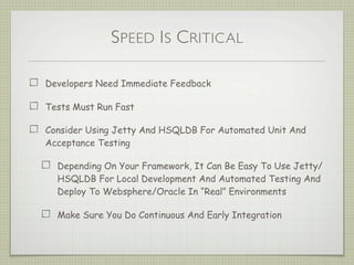 SPEED IS CRITICAL
Developers Need Immediate Feedback
Tests Must Run Fast
Consider Using Jetty And HSQLDB For Automated Unit And
Acceptance Testing
Depending On Your Framework, It Can Be Easy To Use Jetty/
HSQLDB For Local Development And Automated Testing And
Deploy To Websphere/Oracle In “Real” Environments
Make Sure You Do Continuous And Early Integration
 