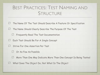BEST PRACTICES: TEST NAMING AND
STRUCTURE
The Name Of The Test Should Describe A Feature Or Specification
The Name Should Clearly Describe The Purpose Of The Test
Frequently Read The Test Documentation
Each Test Should Be For A Single Concept
Strive For One Assertion Per Test
Or As Few As Possible
More Than One May Indicate More Than One Concept Is Being Tested
What Does The Object Do, Not What Is The Object
 