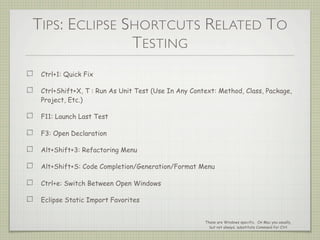 TIPS: ECLIPSE SHORTCUTS RELATED TO
TESTING
Ctrl+1: Quick Fix
Ctrl+Shift+X, T : Run As Unit Test (Use In Any Context: Method, Class, Package,
Project, Etc.)
F11: Launch Last Test
F3: Open Declaration
Alt+Shift+3: Refactoring Menu
Alt+Shift+S: Code Completion/Generation/Format Menu
Ctrl+e: Switch Between Open Windows
Eclipse Static Import Favorites
These are Windows specific. On Mac you usually,
but not always, substitute Command for Ctrl
 