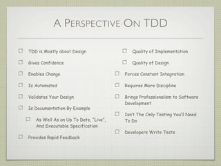 A PERSPECTIVE ON TDD
TDD is Mostly about Design
Gives Confidence
Enables Change
Is Automated
Validates Your Design
Is Documentation By Example
As Well As an Up To Date, “Live”,
And Executable Specification
Provides Rapid Feedback
Quality of Implementation
Quality of Design
Forces Constant Integration
Requires More Discipline
Brings Professionalism to Software
Development
Isn’t The Only Testing You’ll Need
To Do
Developers Write Tests
 