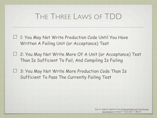 THE THREE LAWS OF TDD
1: You May Not Write Production Code Until You Have
Written A Failing Unit (or Acceptance) Test
2: You May Not Write More Of A Unit (or Acceptance) Test
Than Is Sufficient To Fail, And Compiling Is Failing
3: You May Not Write More Production Code Than Is
Sufficient To Pass The Currently Failing Test
Ever so slightly adapted from Professionalism and Test-Driven
Development by Robert “Uncle Bob” C. Martin
 