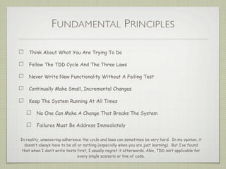 FUNDAMENTAL PRINCIPLES
Think About What You Are Trying To Do
Follow The TDD Cycle And The Three Laws
Never Write New Functionality Without A Failing Test
Continually Make Small, Incremental Changes
Keep The System Running At All Times
No One Can Make A Change That Breaks The System
Failures Must Be Address Immediately
In reality, unwavering adherence the cycle and laws can sometimes be very hard. In my opinion, it
doesn’t always have to be all or nothing (especially when you are just learning). But I’ve found
that when I don’t write tests first, I usually regret it afterwards. Also, TDD isn’t applicable for
every single scenario or line of code.
 