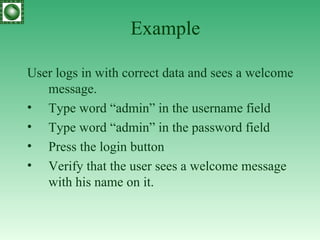 Example User logs in with correct data and sees a welcome message. Type word “admin” in the username field Type word “admin” in the password field Press the login button Verify that the user sees a welcome message with his name on it. 