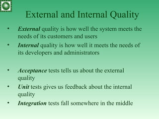 External and Internal Quality External   quality is how well the system meets the needs of its customers and users Internal   quality is how well it meets the needs of its developers and administrators Acceptance  tests tells us about the external quality Unit  tests gives us feedback about the internal quality Integration  tests fall somewhere in the middle 