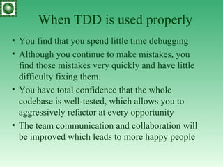 When TDD is used properly Y ou find that you spend little time debugging  Although you continue to make mistakes, you find those mistakes very quickly and have little difficulty fixing them.  Y ou have total confidence that the whole codebase is well-tested, which allows you to aggressively refactor at every opportunity The team communication and collaboration will be improved   which leads to more happy people 