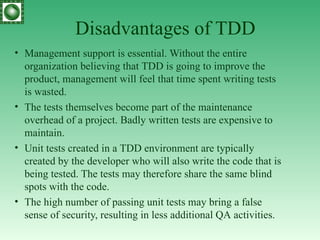 Disadvantages of TDD Management support is essential. Without the entire organization believing that  TDD  is going to improve the product, management will feel that time spent writing tests is wasted . The tests themselves become part of the maintenance overhead of a project. Badly written tests   are expensive to maintain . Unit tests created in a  TDD  environment are typically created by the developer who will also write the code that is being tested. The tests may therefore share the same blind spots with the code . The high number of passing unit tests may bring a false sense of security, resulting in less additional  QA  activities . 