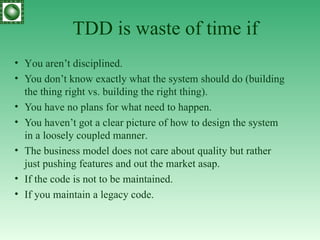 TDD is waste of time if Y ou aren’t disciplined . You  don’t know  exactly  what the system should do (building the thing right vs. building the right thing). You  have no plans for what need to happen . You  haven’t got a clear picture of how to design the system in a loosely coupled manner . T he business model does not care about quality but rather just pushing features and out the market asap . If  the code is not to be maintained. If you maintain a legacy code. 