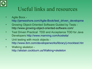 Useful links and resources Agile Boox -   http://jamesshore.com/Agile-Book/test_driven_development.html Growing Object-Oriented Software Guided by Tests -  http://www.growing-object-oriented-software.com/ Test Driven Practical  TDD and Acceptance TDD for Java Developers  http:// www.manning.com/koskela / Unit testing with mock objects -  http://www.ibm.com/developerworks/library/j-mocktest.html Walking skeleton -  http://alistair.cockburn.us/Walking+skeleton 