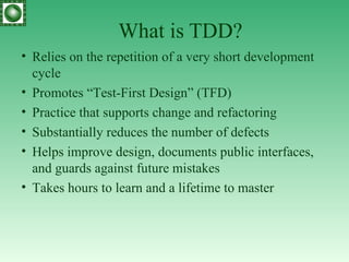What is TDD? R elies on the repetition of a very short development cycle  Promotes “Test-First Design” (TFD) Practice that supports change and refactoring S ubstantially reduces the  number  of defects H elps improve design, documents public interfaces, and guards against future mistakes Takes hours  to learn and a lifetime to master  
