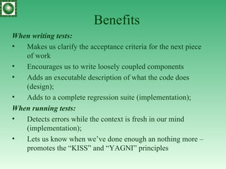 Benefits When writing tests: Makes us clarify the acceptance criteria for the next piece of work Encourages us to write loosely coupled components Adds an executable description of what the code does (design);  Adds to a complete regression suite (implementation); When running tests: Detects errors while the context is fresh in our mind (implementation); Lets us know when we’ve done enough an nothing more – promotes the “KISS” and “YAGNI” principles 