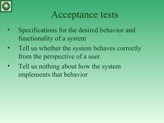 Acceptance tests Specifications for the desired behavior and functionality of a system Tell us whether the system behaves correctly from the perspective of a user. Tell us nothing about how the system implements that behavior 