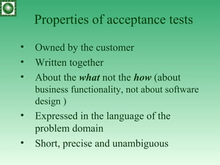 Properties of acceptance tests Owned by the customer Written together About the  what  not the  how  (about  business functionality, not about software design  ) Expressed in the language of the problem domain Short, precise and unambiguous 