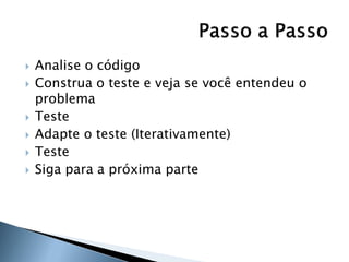    Analise o código
   Construa o teste e veja se você entendeu o
    problema
   Teste
   Adapte o teste (Iterativamente)
   Teste
   Siga para a próxima parte
 