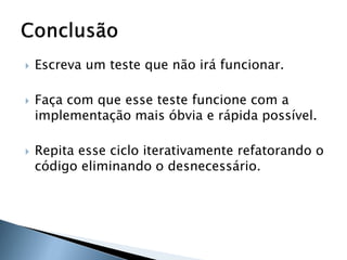    Escreva um teste que não irá funcionar.

   Faça com que esse teste funcione com a
    implementação mais óbvia e rápida possível.

   Repita esse ciclo iterativamente refatorando o
    código eliminando o desnecessário.
 