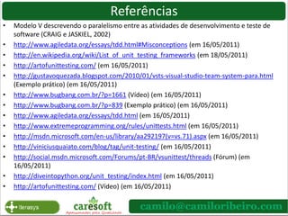Como o TDD Funciona?Adicionar um teste: Incluir um teste, que pode por exemplo, ter o formato de um caso de teste.Executar o teste: Devemos ter certeza que o teste falha antes da implementação. Se necessário, desenvolva apenas o contrato ou mockspara isso;Desenvolva: Agora complete seu contrato com o código funcional, como sempre fez. Execute o teste: Agora o teste deve passar. Caso existam defeitos, o teste de unidade vai demonstrar erros;Correção e reteste: Agora mude o código fonte de produção até que o teste de unidade tenha um resultado positivo;*Se algo nos requisitos mudar, os testes mudam.http://www.agiledata.org/essays/tdd.html